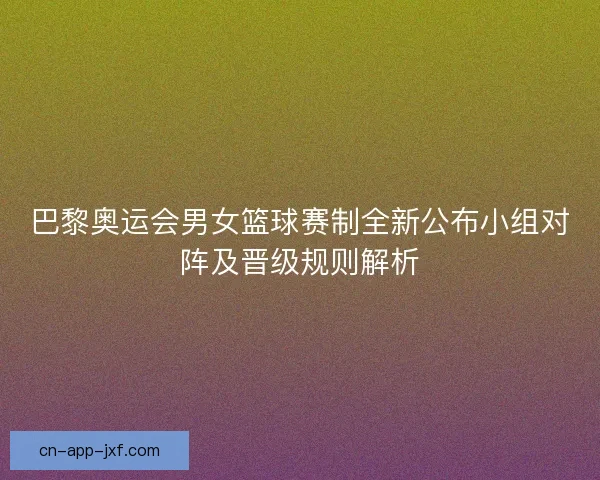巴黎奥运会男女篮球赛制全新公布小组对阵及晋级规则解析